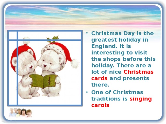 Christmas Day is the greatest holiday in England. It is interesting to visit the shops before this holiday. There are a lot of nice Christmas cards and presents there. One of Christmas traditions is singing carols