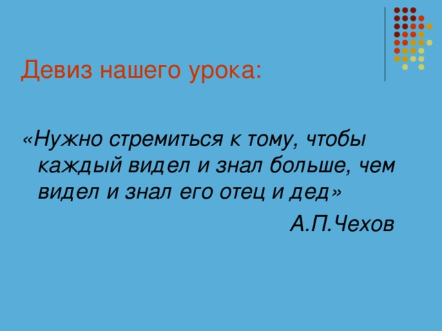 Девиз нашего урока: «Нужно стремиться к тому, чтобы каждый видел и знал больше, чем видел и знал его отец и дед»   А.П.Чехов