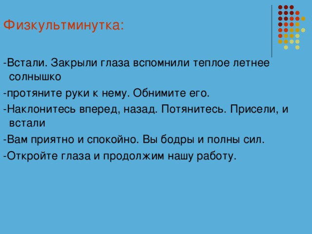 Физкультминутка: -Встали. Закрыли глаза вспомнили теплое летнее солнышко -протяните руки к нему. Обнимите его. -Наклонитесь вперед, назад. Потянитесь. Присели, и встали -Вам приятно и спокойно. Вы бодры и полны сил. -Откройте глаза и продолжим нашу работу.