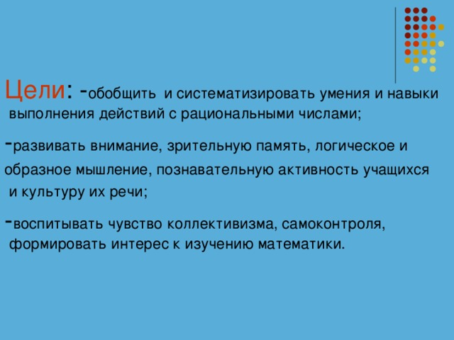 Цели : - обобщить  и систематизировать умения и навыки выполнения действий с рациональными числами; - развивать внимание, зрительную память, логическое и образное мышление, познавательную активность учащихся  и культуру их речи; - воспитывать чувство коллективизма, самоконтроля, формировать интерес к изучению математики.