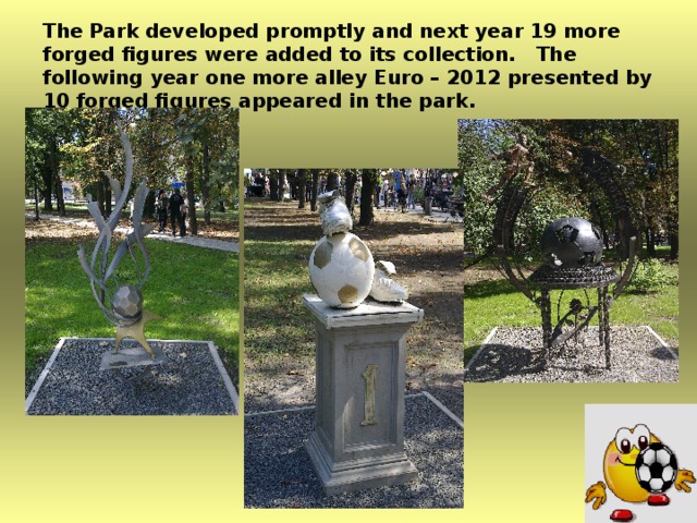 The Park developed promptly and next year 19 more forged figures were added to its collection. The following year one more alley Euro – 2012 presented by 10 forged figures appeared in the park.