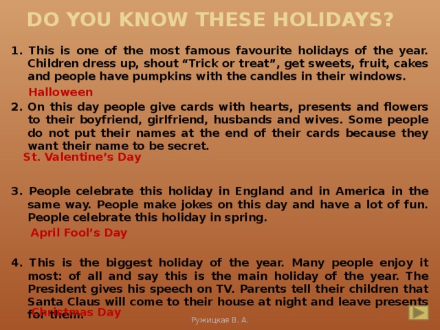 Do you know these holidays? 1. This is one of the most famous favourite holidays of the year. Children dress up, shout “Trick or treat”, get sweets, fruit, cakes and people have pumpkins with the candles in their windows.  2. On this day people give cards with hearts, presents and flowers to their boyfriend, girlfriend, husbands and wives. Some people do not put their names at the end of their cards because they want their name to be secret.   3. People celebrate this holiday in England and in America in the same way. People make jokes on this day and have a lot of fun. People celebrate this holiday in spring.   4. This is the biggest holiday of the year. Many people enjoy it most: of all and say this is the main holiday of the year. The President gives his speech on TV. Parents tell their children that Santa Claus will come to their house at night and leave presents for them. Halloween St. Valentine’s Day April Fool’s Day Christmas Day Ружицкая В. А.