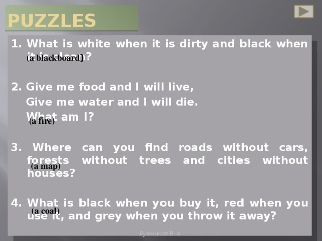 PUZZLES 1. What is white when it is dirty and black when it is clean?  2. Give me food and I will live,  Give me water and I will die.  What am I?  3. Where can you find roads without cars, forests without trees and cities without houses?  4. What is black when you buy it, red when you use it, and grey when you throw it away?    (a blackboard )  (a fire) (a map) (a coal) Ружицкая В. А.