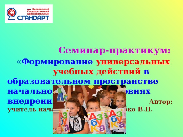 Семинар-практикум:    « Формирование универсальных  учебных действий в образовательном пространстве начальной школы в условиях внедрения ФГОС НОО» Автор: учитель начальных классов Трубко В.П.