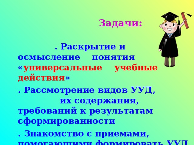 Задачи:  . Раскрытие и осмысление понятия « универсальные  учебные действия » . Рассмотрение видов УУД, их содержания, требований к результатам сформированности . Знакомство с приемами, помогающими формировать УУД