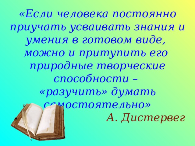 «Если человека постоянно приучать усваивать знания и умения в готовом виде,  можно и притупить его природные творческие способности –  «разучить» думать самостоятельно»   А. Дистервег   