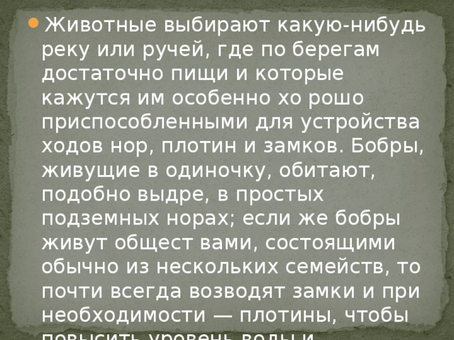 Животные выбирают какую-нибудь реку или ручей, где по берегам достаточно пищи и которые кажутся им особенно хо рошо приспособленными для устройства ходов нор, плотин и замков. Бобры, живущие в одиночку, обитают, подобно выдре, в простых подземных норах; если же бобры живут общест вами, состоящими обычно из нескольких семейств, то почти всегда возводят замки и при необходимости — плотины, чтобы повысить уровень воды и удержать его на одной и той же высоте.