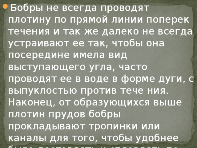 Бобры не всегда проводят плотину по прямой линии поперек течения и так же далеко не всегда устраивают ее так, чтобы она посередине имела вид выступающего угла, часто проводят ее в воде в форме дуги, с выпуклостью против тече ния. Наконец, от образующихся выше плотин прудов бобры прокладывают тропинки или каналы для того, чтобы удобнее было доставлять и сплавлять по ним строительные материалы и пищу.