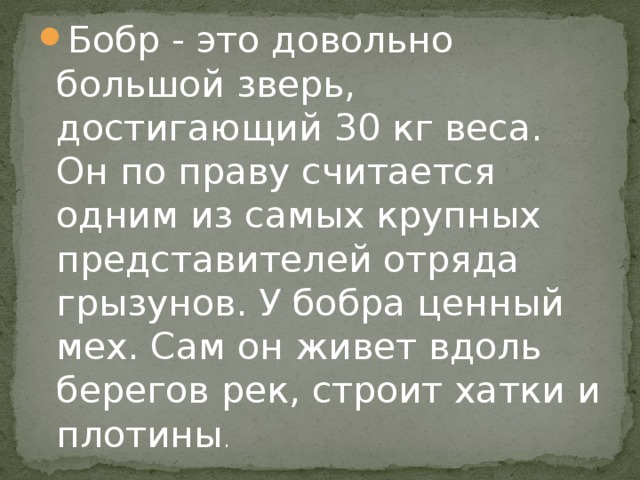 Бобр - это довольно большой зверь, достигающий 30 кг веса. Он по праву считается одним из самых крупных представителей отряда грызунов. У бобра ценный мех. Сам он живет вдоль берегов рек, строит хатки и плотины .