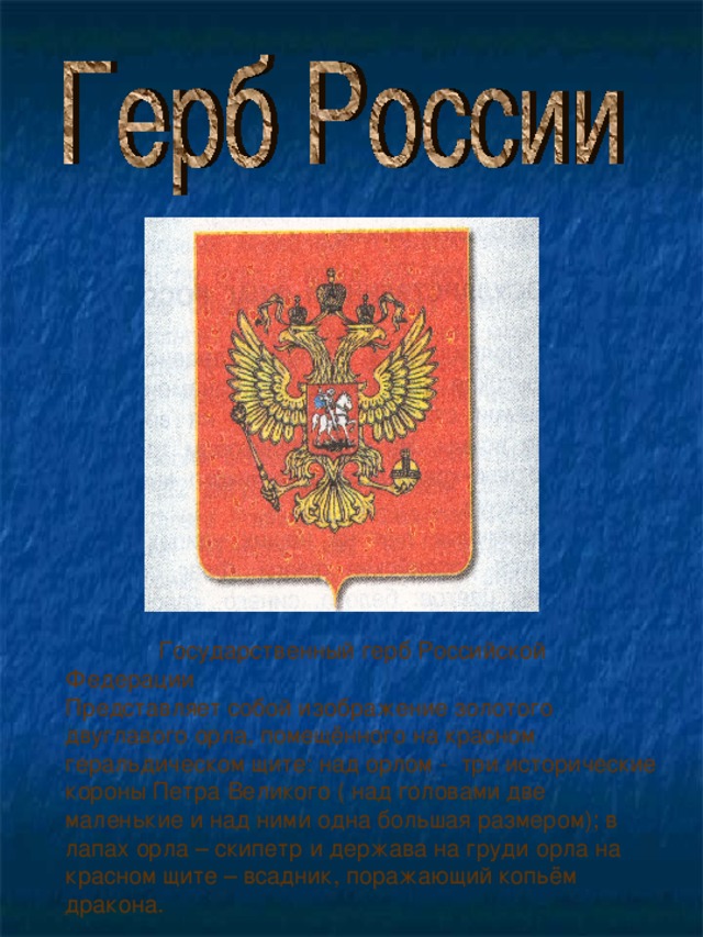 Государственный герб Российской Федерации Представляет собой изображение золотого двуглавого орла, помещённого на красном геральдическом щите: над орлом - три исторические короны Петра Великого ( над головами две маленькие и над ними одна большая размером); в лапах орла – скипетр и держава на груди орла на красном щите – всадник, поражающий копьём дракона.