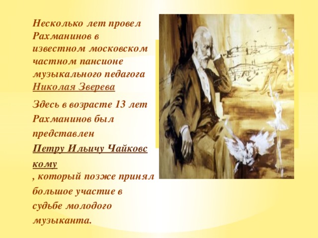 Вставка рисунка Несколько лет провел Рахманинов в известном московском частном пансионе музыкального педагога Николая Зверева Здесь в возрасте 13 лет Рахманинов был представлен Петру Ильичу Чайковскому , который позже принял большое участие в судьбе молодого музыканта.