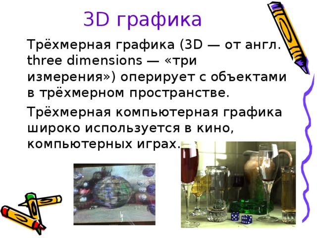 3 D графика Трёхмерная графика (3D — от англ. three dimensions — «три измерения») оперирует с объектами в трёхмерном пространстве. Трёхмерная компьютерная графика широко используется в кино, компьютерных играх.