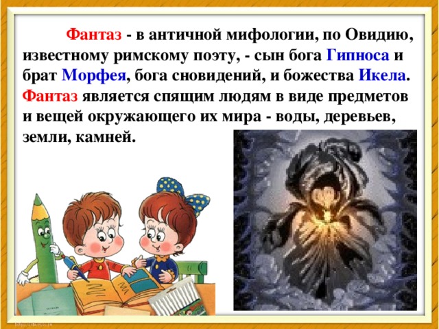 Фантаз - в античной мифологии, по Овидию, известному римскому поэту, - сын бога Гипноса и брат Морфея , бога сновидений, и божества Икела .  Фантаз является спящим людям в виде предметов и вещей окружающего их мира - воды, деревьев, земли, камней. 