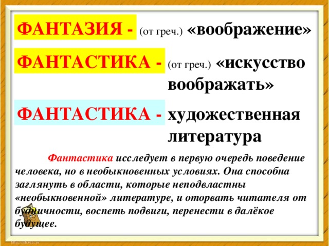 ФАНТАЗИЯ - (от греч.)  «воображение» ФАНТАСТИКА - (от греч.)  «искусство воображать» ФАНТАСТИКА - художественная литература  Фантастика исследует в первую очередь поведение человека, но в необыкновенных условиях. Она способна заглянуть в области, которые неподвластны «необыкновенной» литературе, и оторвать читателя от  будничности, воспеть подвиги, перенести в далёкое  будущее.