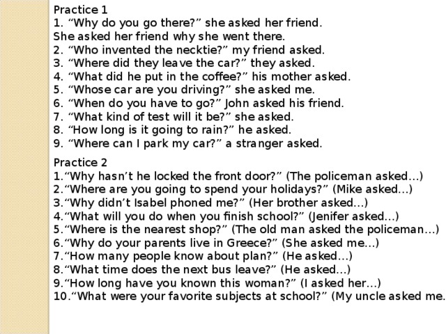 Practice 1 1. “Why do you go there?” she asked her friend. She asked her friend why she went there. 2. “Who invented the necktie?” my friend asked. 3. “Where did they leave the car?” they asked. 4. “What did he put in the coffee?” his mother asked. 5. “Whose car are you driving?” she asked me. 6. “When do you have to go?” John asked his friend. 7. “What kind of test will it be?” she asked. 8. “How long is it going to rain?” he asked. 9. “Where can I park my car?” a stranger asked. Practice 2