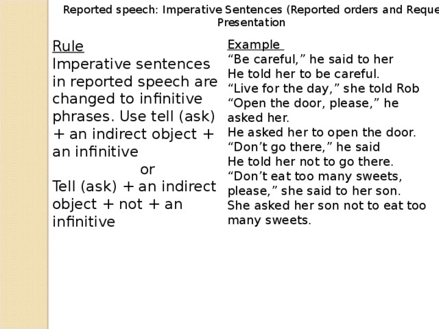 Reported speech: Imperative Sentences (Reported orders and Requests)    Presentation Rule Imperative sentences in reported speech are changed to infinitive phrases. Use tell (ask) + an indirect object + an infinitive   or Tell (ask) + an indirect object + not + an infinitive Example “ Be careful,” he said to her He told her to be careful. “ Live for the day,” she told Rob “ Open the door, please,” he asked her. He asked her to open the door. “ Don’t go there,” he said He told her not to go there. “ Don’t eat too many sweets, please,” she said to her son. She asked her son not to eat too many sweets.