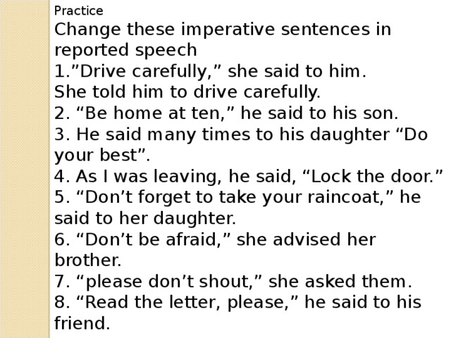 Practice Change these imperative sentences in reported speech 1.”Drive carefully,” she said to him. She told him to drive carefully. 2. “Be home at ten,” he said to his son. 3. He said many times to his daughter “Do your best”. 4. As I was leaving, he said, “Lock the door.” 5. “Don’t forget to take your raincoat,” he said to her daughter. 6. “Don’t be afraid,” she advised her brother. 7. “please don’t shout,” she asked them. 8. “Read the letter, please,” he said to his friend.