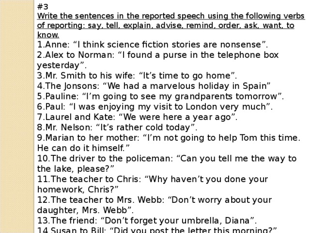 #3 Write the sentences in the reported speech using the following verbs of reporting: say, tell, explain, advise, remind, order, ask, want, to know.