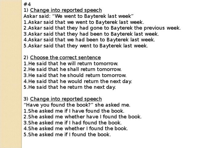 #4 1) Change into reported speech Askar said: “We went to Bayterek last week” Askar said that we went to Bayterek last week. Askar said that they had gone to Bayterek the previous week. Askar said that they had been to Bayterek last week. Askar said that we had been to Bayterek last week. Askar said that they went to Bayterek last week. 2) Choose the correct sentence He said that he will return tomorrow. He said that he shall return tomorrow. He said that he should return tomorrow. He said that he would return the next day. He said that he return the next day. 3) Change into reported speech “ Have you found the book?” she asked me.
