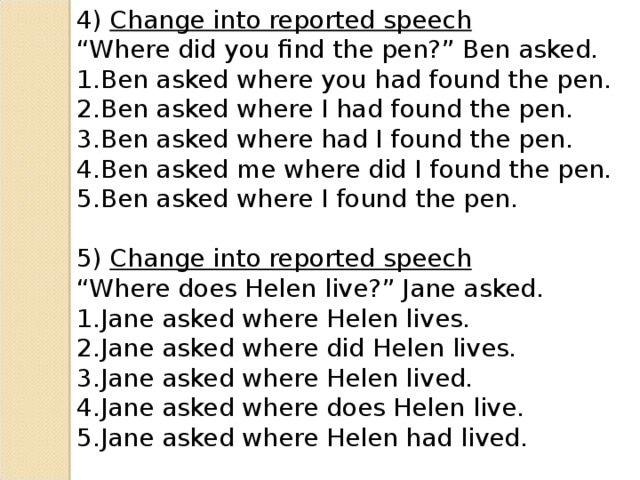 4) Change into reported speech “ Where did you find the pen?” Ben asked. Ben asked where you had found the pen. Ben asked where I had found the pen. Ben asked where had I found the pen. Ben asked me where did I found the pen. Ben asked where I found the pen. 5) Change into reported speech “ Where does Helen live?” Jane asked.
