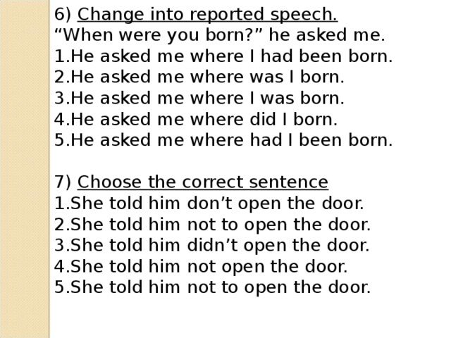 6) Change into reported speech. “ When were you born?” he asked me. He asked me where I had been born. He asked me where was I born. He asked me where I was born. He asked me where did I born. He asked me where had I been born. 7) Choose the correct sentence