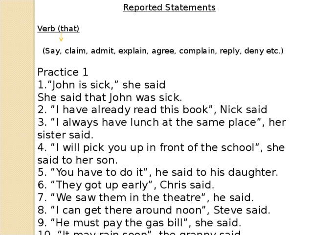 Reported Statements Verb (that) (Say, claim, admit, explain, agree, complain, reply, deny etc.) Practice 1 “ John is sick,” she said She said that John was sick. 2. “I have already read this book”, Nick said 3. “I always have lunch at the same place”, her sister said. 4. “I will pick you up in front of the school”, she said to her son. 5. “You have to do it”, he said to his daughter. 6. “They got up early”, Chris said. 7. “We saw them in the theatre”, he said. 8. “I can get there around noon”, Steve said. 9. “He must pay the gas bill”, she said. 10. “It may rain soon”, the granny said.