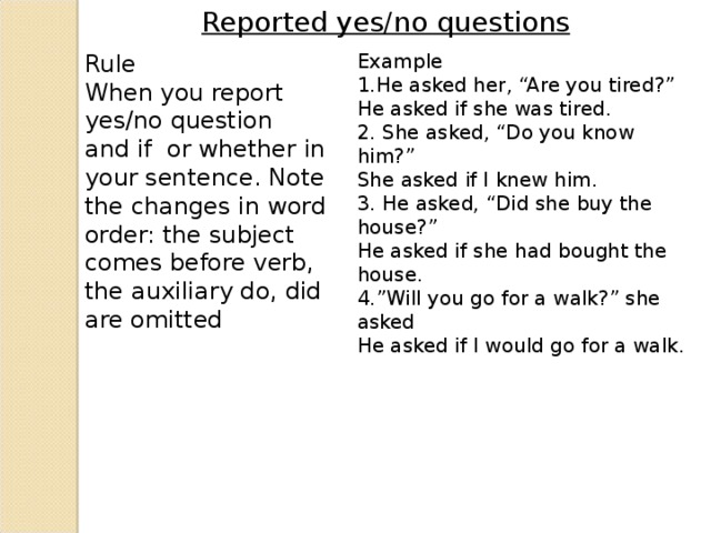 Reported yes/no questions Rule When you report yes/no question and if or whether in your sentence. Note the changes in word order: the subject comes before verb, the auxiliary do, did are omitted Example He asked her, “Are you tired?” He asked if she was tired. 2. She asked, “Do you know him?” She asked if I knew him. 3. He asked, “Did she buy the house?” He asked if she had bought the house. 4.”Will you go for a walk?” she asked He asked if I would go for a walk.
