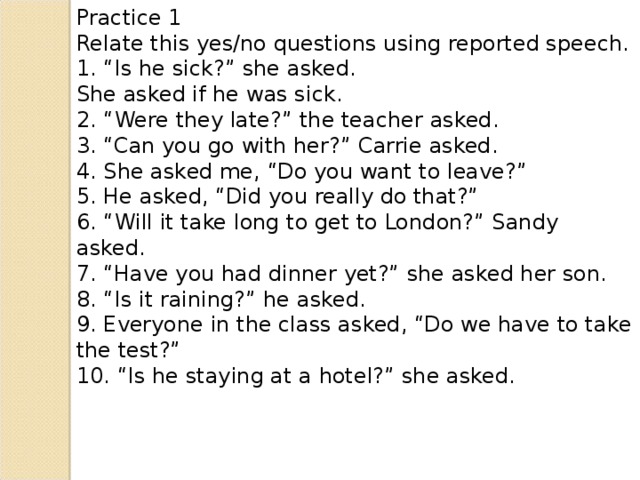 Practice 1 Relate this yes/no questions using reported speech. 1. “Is he sick?” she asked. She asked if he was sick. 2. “Were they late?” the teacher asked. 3. “Can you go with her?” Carrie asked. 4. She asked me, “Do you want to leave?” 5. He asked, “Did you really do that?” 6. “Will it take long to get to London?” Sandy asked. 7. “Have you had dinner yet?” she asked her son. 8. “Is it raining?” he asked. 9. Everyone in the class asked, “Do we have to take the test?” 10. “Is he staying at a hotel?” she asked.