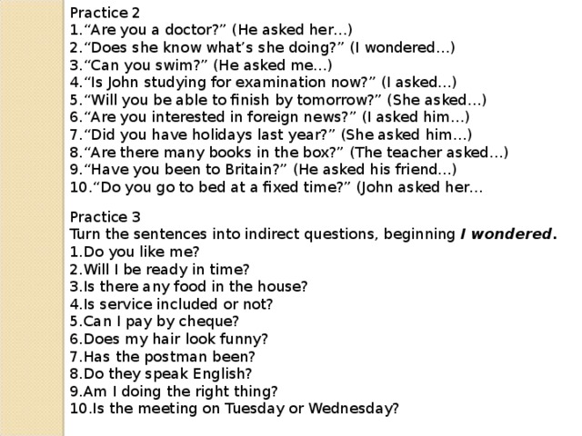 Practice 2 “ Are you a doctor?” (He asked her…) “ Does she know what’s she doing?” (I wondered…) “ Can you swim?” (He asked me…) “ Is John studying for examination now?” (I asked…) “ Will you be able to finish by tomorrow?” (She asked…) “ Are you interested in foreign news?” (I asked him…) “ Did you have holidays last year?” (She asked him…) “ Are there many books in the box?” (The teacher asked…) “ Have you been to Britain?” (He asked his friend…) “ Do you go to bed at a fixed time?” (John asked her… Practice 3 Turn the sentences into indirect questions, beginning I wondered.