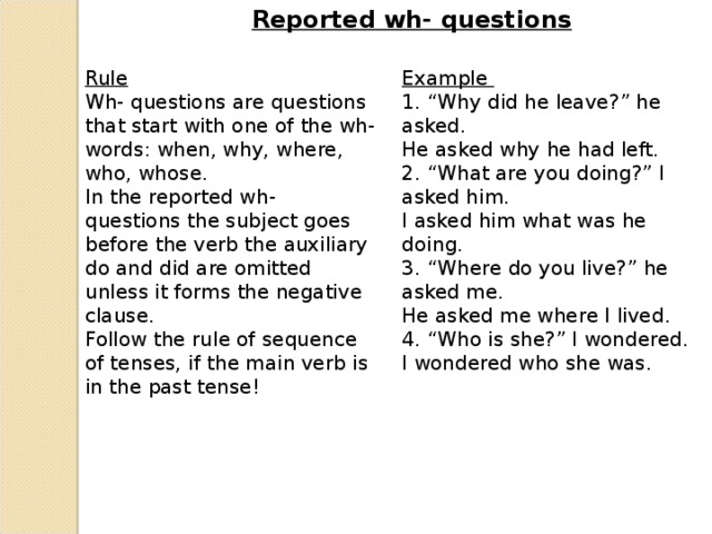 Reported wh- questions Rule Wh- questions are questions that start with one of the wh- words: when, why, where, who, whose. In the reported wh- questions the subject goes before the verb the auxiliary do and did are omitted unless it forms the negative clause. Follow the rule of sequence of tenses, if the main verb is in the past tense! Example 1. “Why did he leave?” he asked. He asked why he had left. 2. “What are you doing?” I asked him. I asked him what was he doing. 3. “Where do you live?” he asked me. He asked me where I lived. 4. “Who is she?” I wondered. I wondered who she was.