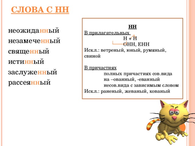 СЛОВА С НН НН В прилагательных   Н + Н   ОНН, ЕНН Искл.: ветреный, юный, румяный, свиной В причастиях  полных причастиях сов.вида  на –ованный, -еванный  несов.вида с зависимым словом Искл.: раненый, жеваный, кованый неожида нн ый  незамече нн ый  свяще нн ый  исти нн ый   заслуже нн ый  рассея нн ый