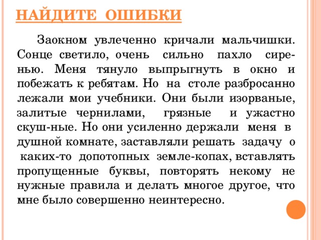 НАЙДИТЕ ОШИБКИ  Заокном увлеченно кричали мальчишки. Сонце светило, очень сильно пахло сире - нью. Меня тянуло выпрыгнуть в окно и побежать к ребятам. Но на столе разбросанно лежали мои учебники. Они были изорваные, залитые чернилами, грязные и ужастно скуш - ные. Но они усиленно держали меня в душной комнате, заставляли решать задачу о каких-то допотопных земле-копах,  вставлять пропущенные буквы, повторять некому не нужные правила и делать  многое другое, что мне было совершенно неинтересно.