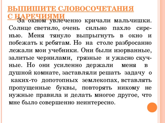 ВЫПИШИТЕ СЛОВОСОЧЕТАНИЯ С НАРЕЧИЯМИ  За окном увлеченно кричали мальчишки. Солнце светило, очень сильно пахло сире - нью. Меня тянуло выпрыгнуть в окно и побежать к ребятам. Но на столе разбросанно лежали мои учебники. Они были изорванные, залитые чернилами, грязные и ужасно скуч - ные. Но они усиленно держали меня в душной комнате, заставляли решать задачу о каких-то допотопных землекопах,  вставлять пропущенные буквы, повторять никому не нужные правила и делать  многое другое, что мне было совершенно неинтересно.