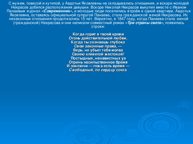 С мужем, повесой и кутилой, у Авдотьи Яковлевны не складывались отношения, и вскоре молодой Некрасов добился расположения девушки. Вскоре Николай Некрасов выкупил вместе с Иваном Панаевым журнал «Современник», и молодые люди поселились втроём в одной квартире. Авдотья Яковлевна, оставаясь официальной супругой Панаева, стала гражданской женой Некрасова. Их незаконные отношения продолжались 15 лет. Вероятно, в 1847 году, когда Панаева стала женой (гражданской) Некрасова и они написали совместный роман «Три страны света», появились строки:   Когда горит в твоей крови  Огонь действительной любви,  Когда ты сознаешь глубоко  Свои законные права, —  Верь, не убьет тебя молва  Своею клеветой жестокой!  Постыдных, ненавистных уз  Отринь насильственное бремя  И заключи — пока есть время —  Свободный, по сердцу союз.