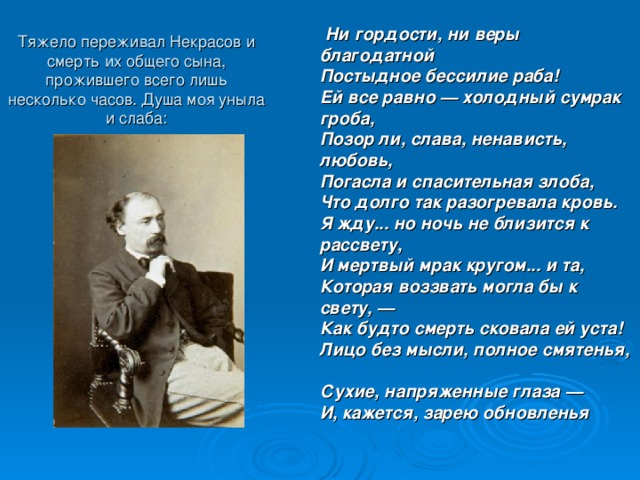 Тяжело переживал Некрасов и смерть их общего сына, прожившего всего лишь несколько часов. Душа моя уныла и слаба:  Ни гордости, ни веры благодатной  Постыдное бессилие раба!  Ей все равно — холодный сумрак гроба,  Позор ли, слава, ненависть, любовь,  Погасла и спасительная злоба,  Что долго так разогревала кровь.  Я жду... но ночь не близится к рассвету,  И мертвый мрак кругом... и та,  Которая воззвать могла бы к свету, —  Как будто смерть сковала ей уста!  Лицо без мысли, полное смятенья,  Сухие, напряженные глаза —  И, кажется, зарею обновленья