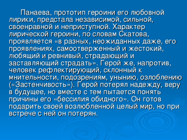 Панаева, прототип героини его любовной лирики, предстала независимой, сильной, своенравной и неприступной. Характер лирической героини, по словам Скатова, проявляется «в разных, неожиданных даже, его проявлениях, самоотверженный и жестокий, любящий и ревнивый, страдающий и заставляющий страдать». Герой же, напротив, человек рефлектирующий, склонный к мнительности, подозрениям, унынию, озлоблению («Застенчивость»). Герой потерял надежду, веру в будущее, но вместе с тем пытается понять причины его «бессилия обидного». Он готов подарить своей возлюбленной целый мир, но при встрече с ней он потерян.