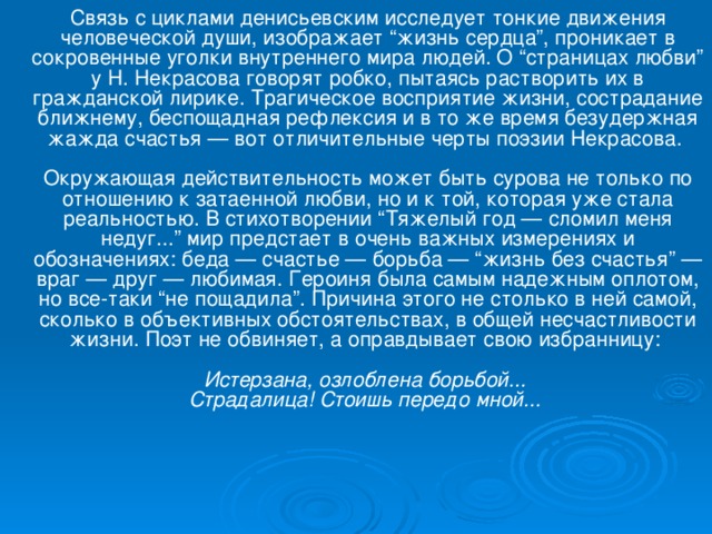 Связь с циклами денисьевским исследует тонкие движения человеческой души, изображает “жизнь сердца”, проникает в сокровенные уголки внутреннего мира людей. О “страницах любви” у Н. Некрасова говорят робко, пытаясь растворить их в гражданской лирике. Трагическое восприятие жизни, сострадание ближнему, беспощадная рефлексия и в то же время безудержная жажда счастья — вот отличительные черты поэзии Некрасова.   Окружающая действительность может быть сурова не только по отношению к затаенной любви, но и к той, которая уже стала реальностью. В стихотворении “Тяжелый год — сломил меня недуг...” мир предстает в очень важных измерениях и обозначениях: беда — счастье — борьба — “жизнь без счастья” — враг — друг — любимая. Героиня была самым надежным оплотом, но все-таки “не пощадила”. Причина этого не столько в ней самой, сколько в объективных обстоятельствах, в общей несчастливости жизни. Поэт не обвиняет, а оправдывает свою избранницу:   Истерзана, озлоблена борьбой...  Страдалица! Стоишь передо мной...