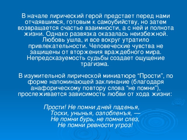 В начале лирический герой предстает перед нами отчаявшимся, готовым к самоубийству, но затем возвращается счастье взаимности, а с ней и полнота жизни. Однако развязка оказалась неизбежной. Любовь ушла, и все вокруг утратило привлекательности. Человеческие чувства не защищены от вторжения враждебного мира. Непредсказуемость судьбы создает ощущение трагизма.   В изумительной лирической миниатюре “Прости”, по форме напоминающей заклинание (благодаря анафорическому повтору слова “не помни”), прослеживается зависимость любви от хода жизни:   Прости! Не помни дней паденья,  Тоски, унынья, озлобленъя, —  Не помни бурь, не помни слез,  Не помни ревности угроз!