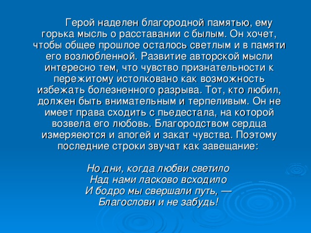 Герой наделен благородной памятью, ему горька мысль о расставании с былым. Он хочет, чтобы общее прошлое осталось светлым и в памяти его возлюбленной. Развитие авторской мысли интересно тем, что чувство признательности к пережитому истолковано как возможность избежать болезненного разрыва. Тот, кто любил, должен быть внимательным и терпеливым. Он не имеет права сходить с пьедестала, на которой возвела его любовь. Благородством сердца измеряеются и апогей и закат чувства. Поэтому последние строки звучат как завещание:   Но дни, когда любви светило  Над нами ласково всходило  И бодро мы свершали путь, —  Благослови и не забудь!