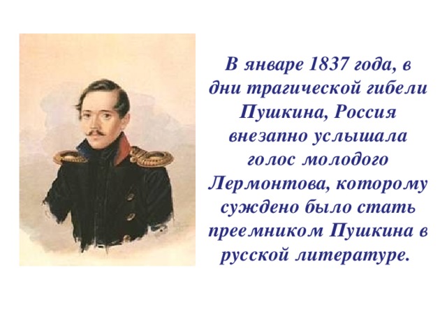 В январе 1837 года, в дни трагической гибели Пушкина, Россия внезапно услышала голос молодого Лермонтова, которому суждено было стать преемником Пушкина в русской литературе.