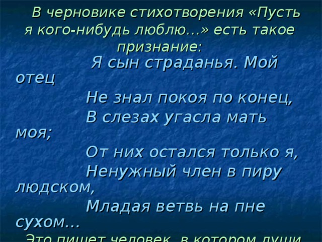 В черновике стихотворения «Пусть я кого-нибудь люблю…» есть такое признание:    Я сын страданья. Мой отец  Не знал покоя по конец,  В слезах угасла мать моя;  От них остался только я,  Ненужный член в пиру людском,  Младая ветвь на пне сухом…  Это пишет человек, в котором души не чаяли отец и бабушка. Более того, и сам юноша искренне любил своих родных.