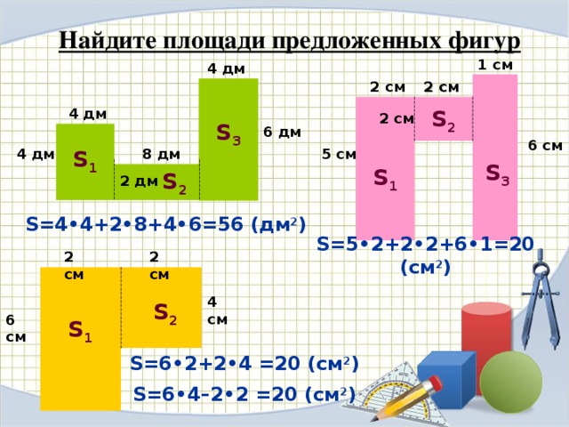 Найдите площади предложенных фигур 1 см 4 дм 2 см 2 см S 2 4 дм 2 см S 3 6 дм 6 см 8 дм S 1 4 дм 5 см S 3 S 1 S 2 2 дм S =4•4+2•8+4•6=56 (дм 2 ) S =5•2+2•2+6•1=20 (см 2 ) 2 см 2 см 4 см S 2 6 см S 1 S =6•2+2•4 =20 (см 2 ) S =6•4–2•2 =20 (см 2 )