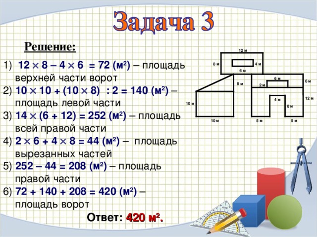 Решение: 12 м  12  8 – 4  6  = 72 (м 2 ) – площадь верхней части ворот 2) 10  10 + (10  8) : 2 = 140 (м 2 ) – площадь левой части 3) 14  (6 + 12) = 252 ( м 2 ) – площадь всей правой части 4) 2  6 + 4  8 = 44 ( м 2 ) – площадь вырезанных частей 5) 252 – 44 = 208 ( м 2 ) – площадь правой части 6) 72 + 140 + 208 = 420 ( м 2 ) – площадь ворот 4 м 8 м 6 м 6 м 6 м 8 м 2 м 12 м 4 м 10 м 8 м 5 м 5 м 10 м Ответ:  420 м 2 .