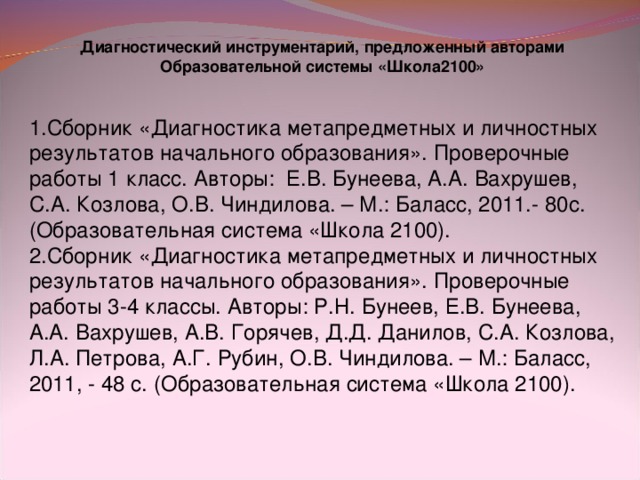 Диагностический инструментарий, предложенный авторами Образовательной системы «Школа2100»   1.Сборник «Диагностика метапредметных и личностных результатов начального образования». Проверочные работы 1 класс. Авторы: Е.В. Бунеева, А.А. Вахрушев, С.А. Козлова, О.В. Чиндилова. – М.: Баласс, 2011.- 80с. (Образовательная система «Школа 2100). 2.Сборник «Диагностика метапредметных и личностных результатов начального образования». Проверочные работы 3-4 классы. Авторы: Р.Н. Бунеев, Е.В. Бунеева, А.А. Вахрушев, А.В. Горячев, Д.Д. Данилов, С.А. Козлова, Л.А. Петрова, А.Г. Рубин, О.В. Чиндилова. – М.: Баласс, 2011, - 48 с. (Образовательная система «Школа 2100).