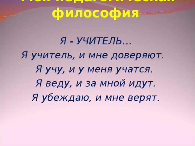 Моя педагогическая философи я  Я - УЧИТЕЛЬ… Я учитель, и мне доверяют. Я учу, и у меня учатся. Я веду, и за мной идут. Я убеждаю, и мне верят.