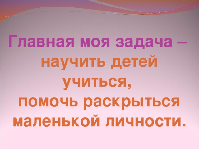 Главная моя задача – научить детей учиться, помочь раскрыться маленькой личности.