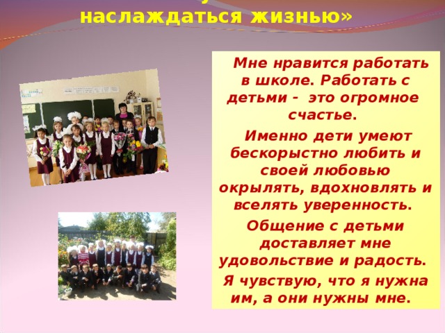 «Работа- лучший способ наслаждаться жизнью»      Мне нравится работать в школе. Работать с детьми -  это огромное счастье.   Именно дети умеют бескорыстно любить и своей любовью окрылять, вдохновлять и вселять уверенность. Общение с детьми доставляет мне удовольствие и радость. Я чувствую, что я нужна им, а они нужны мне.  