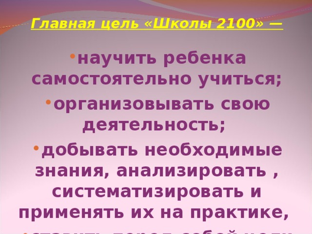 Главная цель «Школы 2100» —  научить ребенка самостоятельно учиться; организовывать свою деятельность; добывать необходимые знания, анализировать , систематизировать и применять их на практике, ставить перед собой цели и добиваться их; адекватно оценивать свою деятельность.