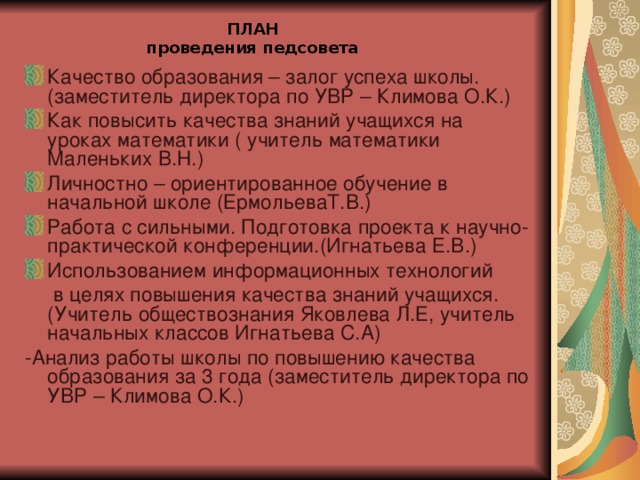 ПЛАН  проведения педсовета Качество образования – залог успеха школы. (заместитель директора по УВР – Климова О.К.) Как повысить качества знаний учащихся на уроках математики ( учитель математики Маленьких В.Н.) Личностно – ориентированное обучение в начальной школе (ЕрмольеваТ.В.) Работа с сильными. Подготовка проекта к научно-практической конференции.(Игнатьева Е.В.) Использованием информационных технологий  в целях повышения качества знаний учащихся. (Учитель обществознания Яковлева Л.Е, учитель начальных классов Игнатьева С.А) -Анализ работы школы по повышению качества образования за 3 года (заместитель директора по УВР – Климова О.К.)