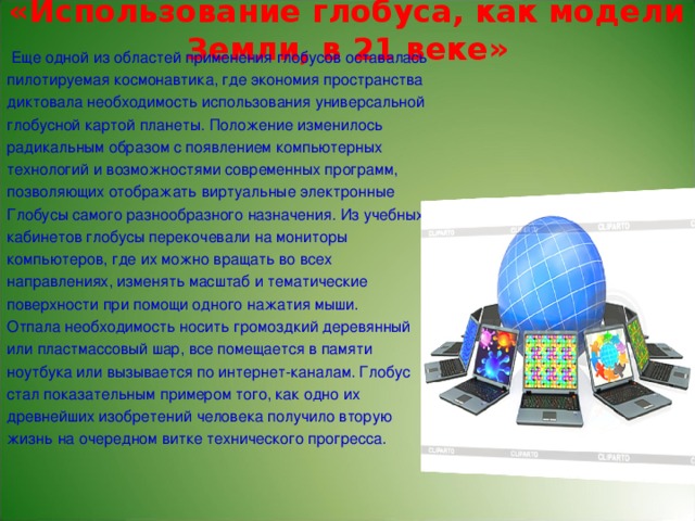 «Использование глобуса, как модели Земли, в 21 веке»    Еще одной из областей применения глобусов оставалась пилотируемая космонавтика, где экономия пространства диктовала необходимость использования универсальной глобусной картой планеты. Положение изменилось радикальным образом с появлением компьютерных технологий и возможностями современных программ, позволяющих отображать виртуальные электронные Глобусы самого разнообразного назначения. Из учебных кабинетов глобусы перекочевали на мониторы компьютеров, где их можно вращать во всех направлениях, изменять масштаб и тематические поверхности при помощи одного нажатия мыши. Отпала необходимость носить громоздкий деревянный или пластмассовый шар, все помещается в памяти ноутбука или вызывается по интернет-каналам. Глобус стал показательным примером того, как одно их древнейших изобретений человека получило вторую жизнь на очередном витке технического прогресса.